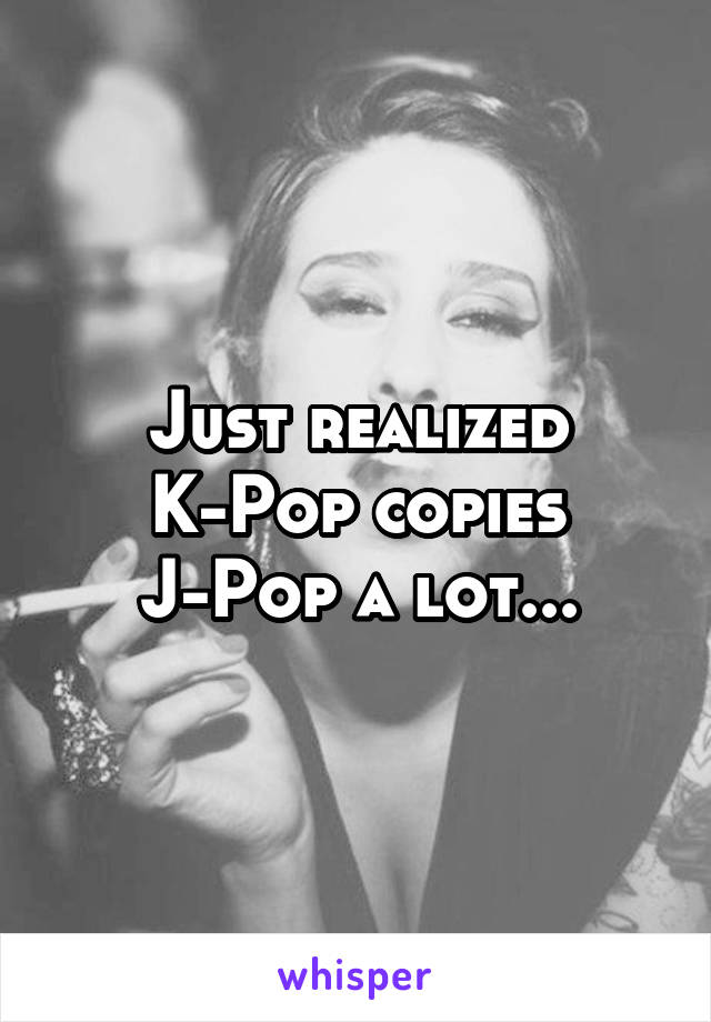 Just realized K-Pop copies J-Pop a lot...