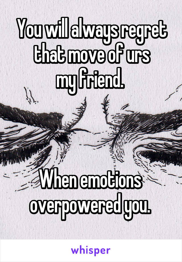 You will always regret that move of urs
 my friend.  



When emotions 
overpowered you. 
