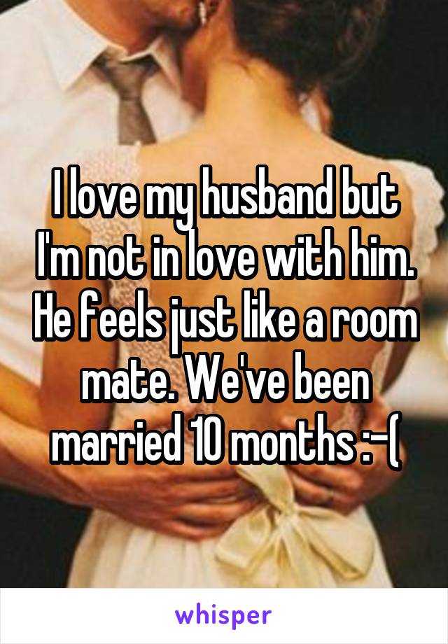 I love my husband but I'm not in love with him. He feels just like a room mate. We've been married 10 months :-(