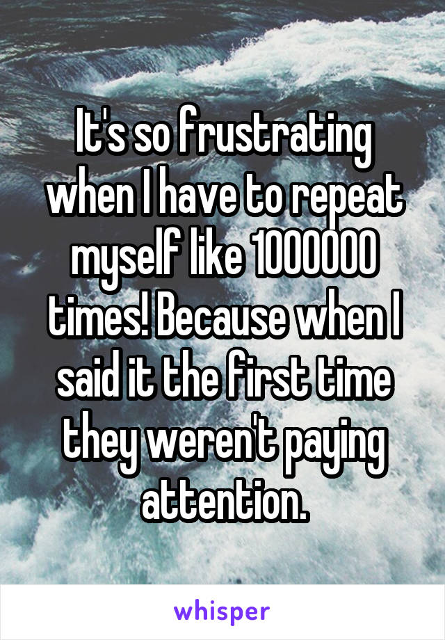 It's so frustrating when I have to repeat myself like 1000000 times! Because when I said it the first time they weren't paying attention.