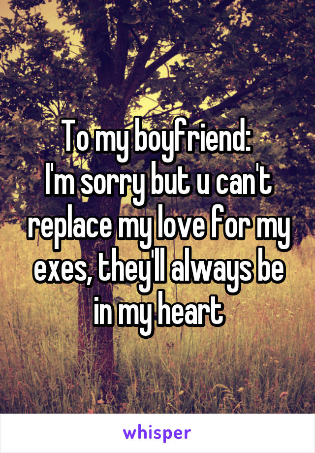 To my boyfriend: 
I'm sorry but u can't replace my love for my exes, they'll always be in my heart