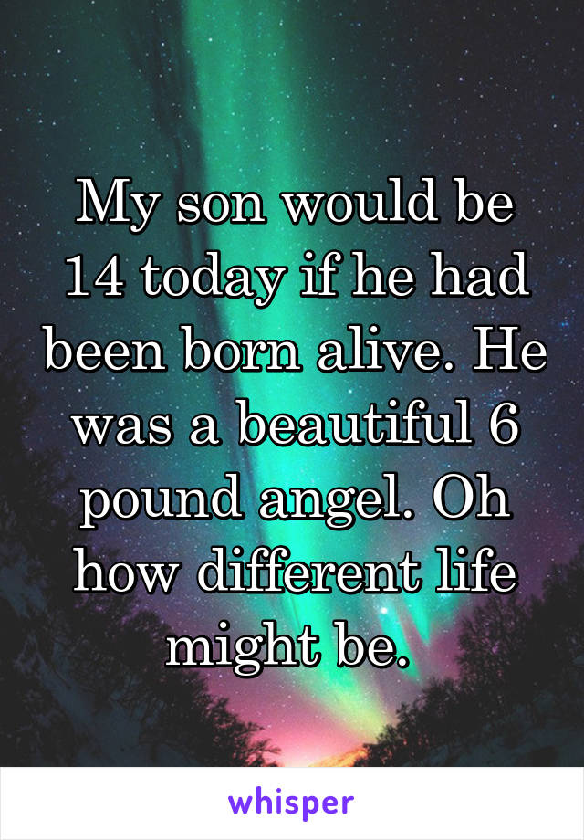 My son would be 14 today if he had been born alive. He was a beautiful 6 pound angel. Oh how different life might be. 
