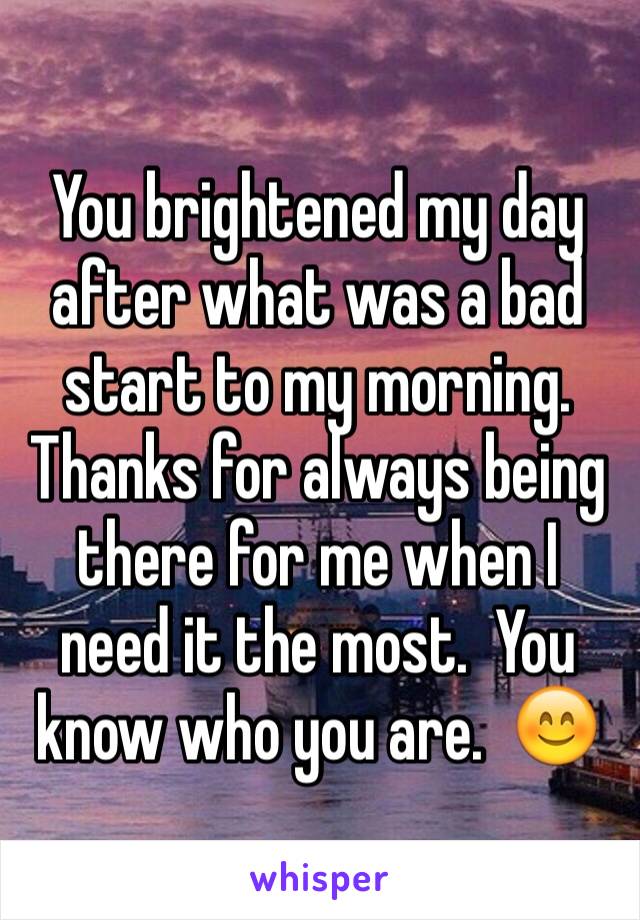 You brightened my day after what was a bad start to my morning.  Thanks for always being there for me when I need it the most.  You know who you are.  😊