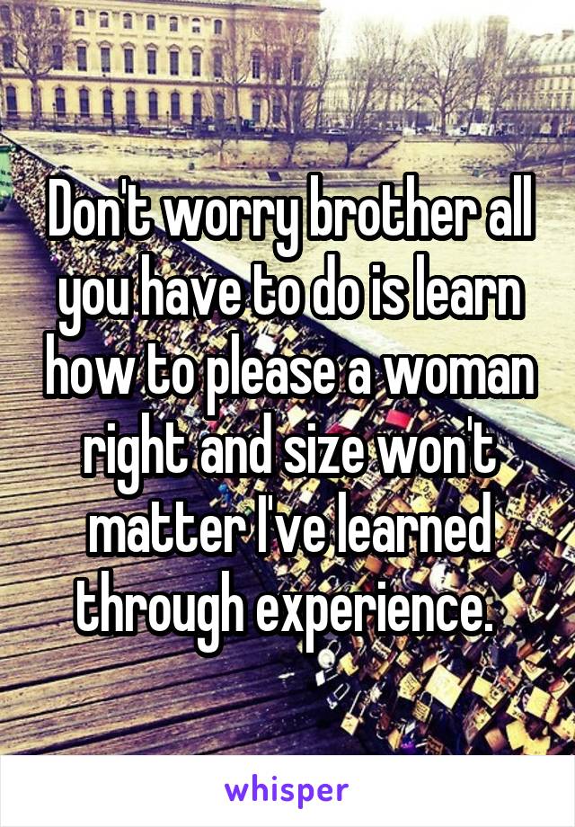 Don't worry brother all you have to do is learn how to please a woman right and size won't matter I've learned through experience. 