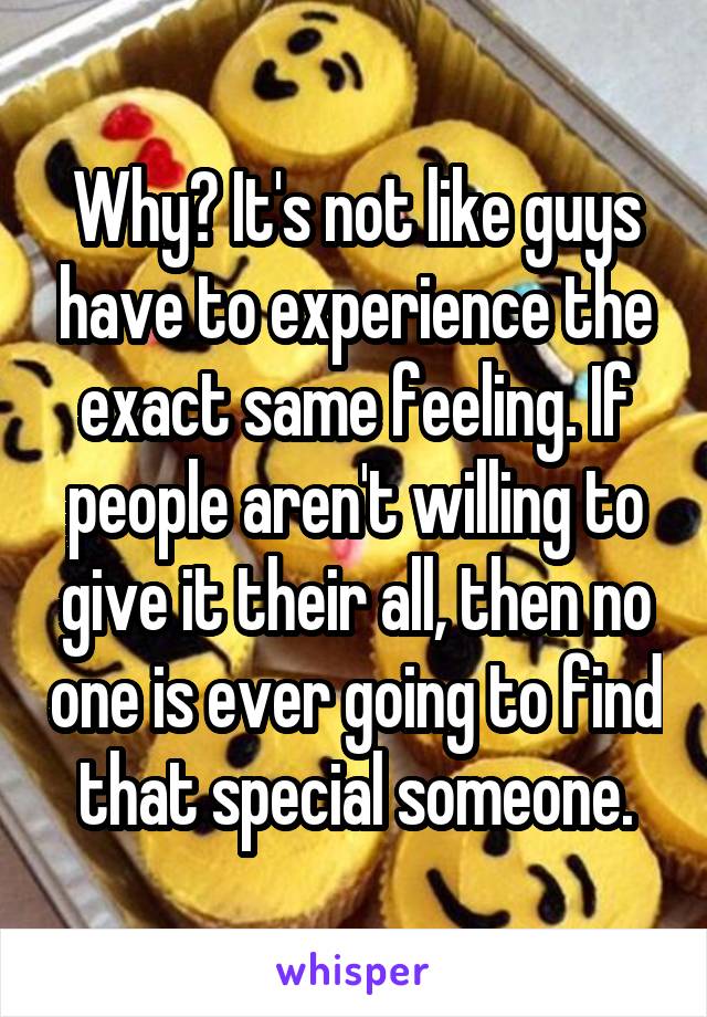 Why? It's not like guys have to experience the exact same feeling. If people aren't willing to give it their all, then no one is ever going to find that special someone.