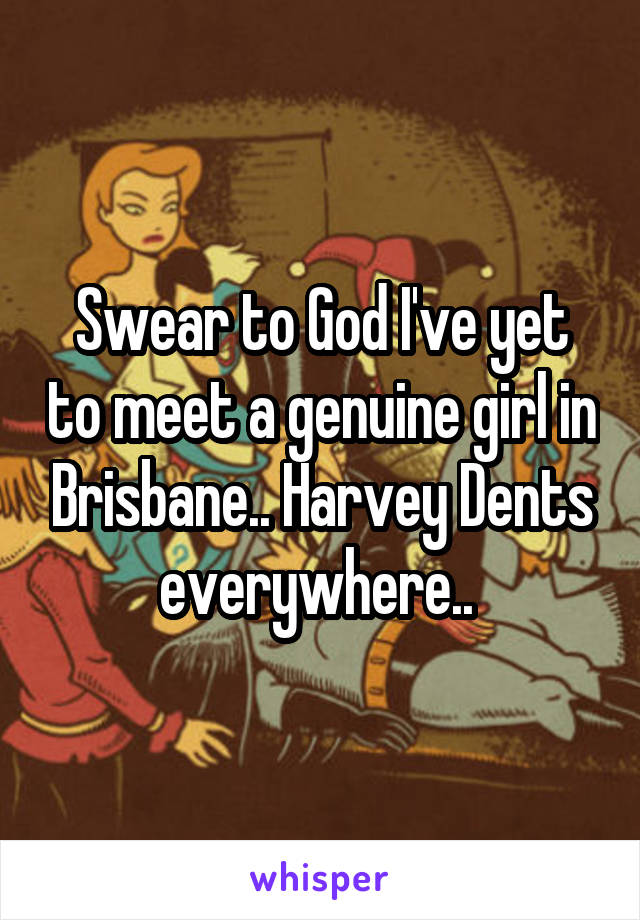 Swear to God I've yet to meet a genuine girl in Brisbane.. Harvey Dents everywhere.. 