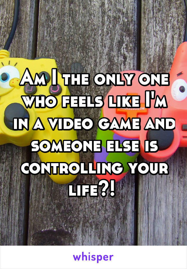 Am I the only one who feels like I'm in a video game and someone else is controlling your life?! 