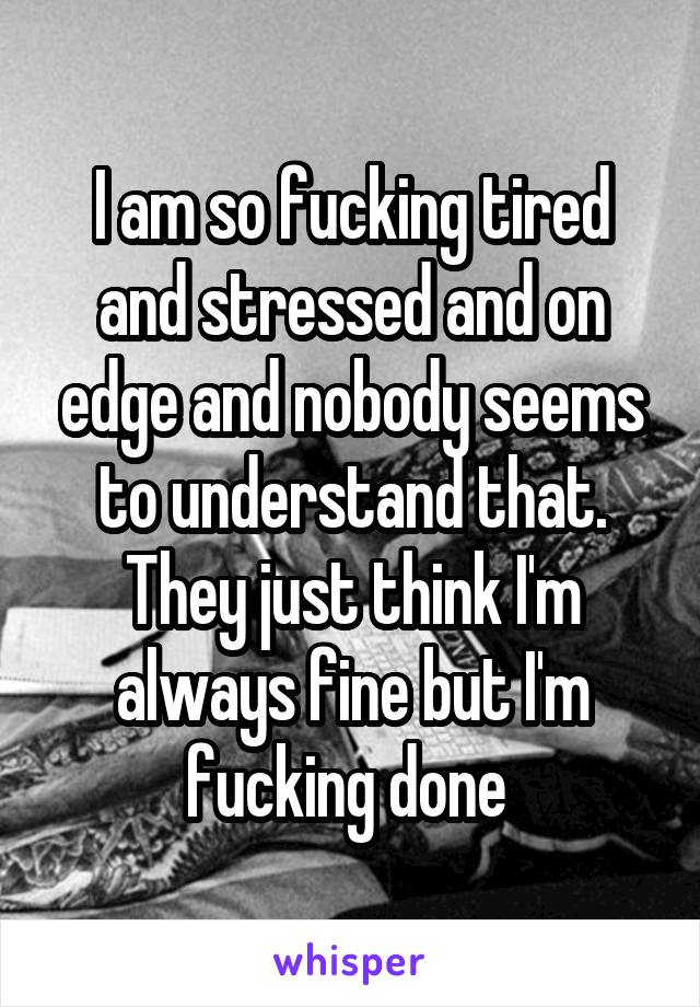 I am so fucking tired and stressed and on edge and nobody seems to understand that. They just think I'm always fine but I'm fucking done 