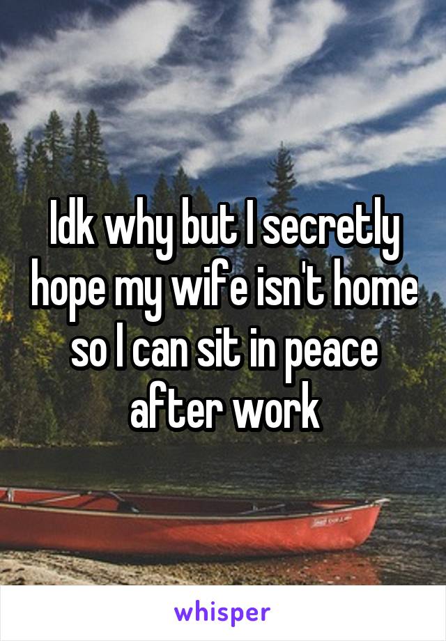 Idk why but I secretly hope my wife isn't home so I can sit in peace after work
