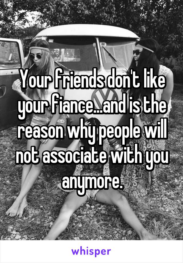 Your friends don't like your fiance...and is the reason why people will not associate with you anymore.