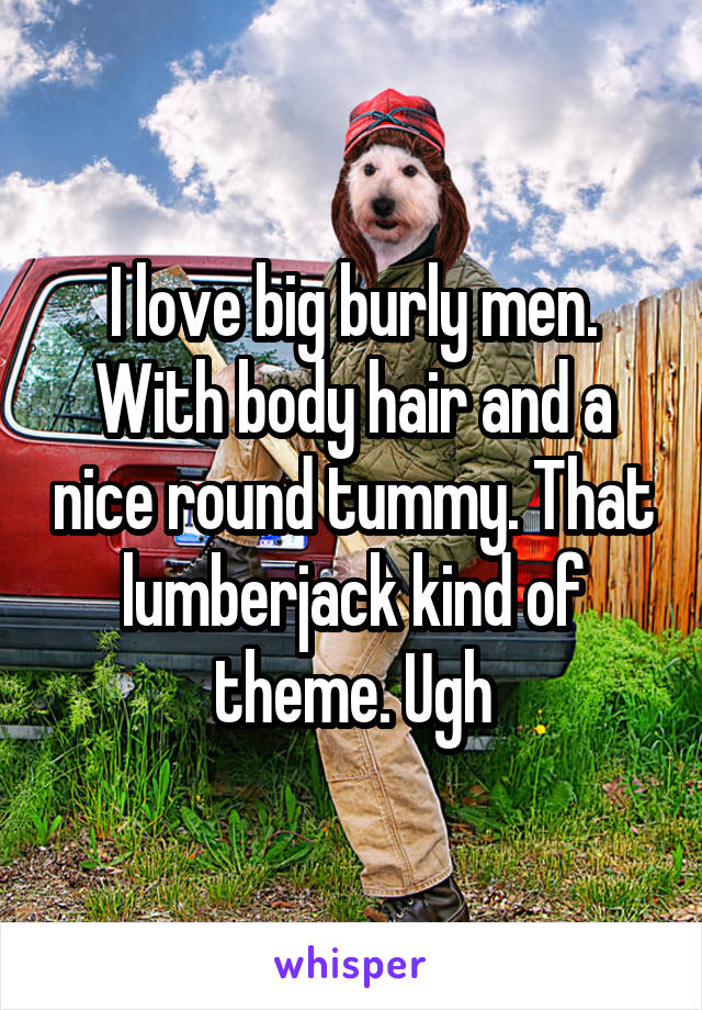 I love big burly men. With body hair and a nice round tummy. That lumberjack kind of theme. Ugh