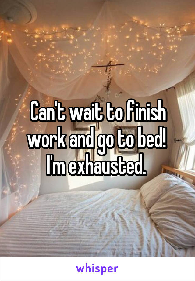 Can't wait to finish work and go to bed! 
I'm exhausted. 