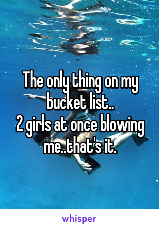 The only thing on my bucket list..
2 girls at once blowing me..that's it.