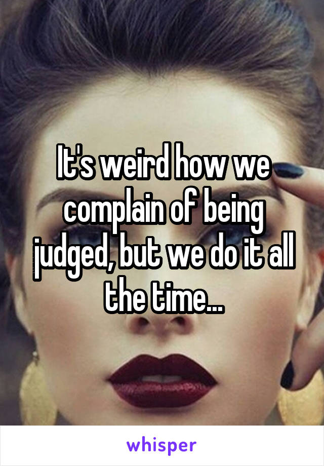 It's weird how we complain of being judged, but we do it all the time...