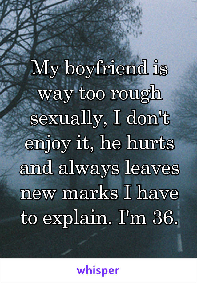 My boyfriend is way too rough sexually, I don't enjoy it, he hurts and always leaves new marks I have to explain. I'm 36.
