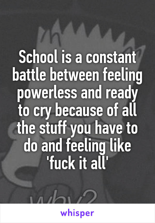 School is a constant battle between feeling powerless and ready to cry because of all the stuff you have to do and feeling like 'fuck it all'