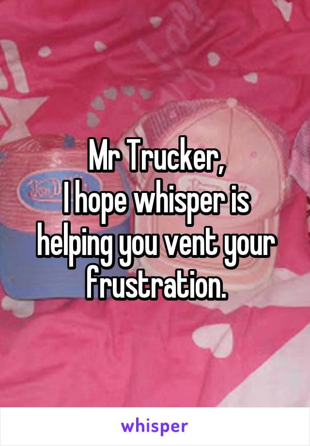 Mr Trucker,
I hope whisper is helping you vent your frustration.