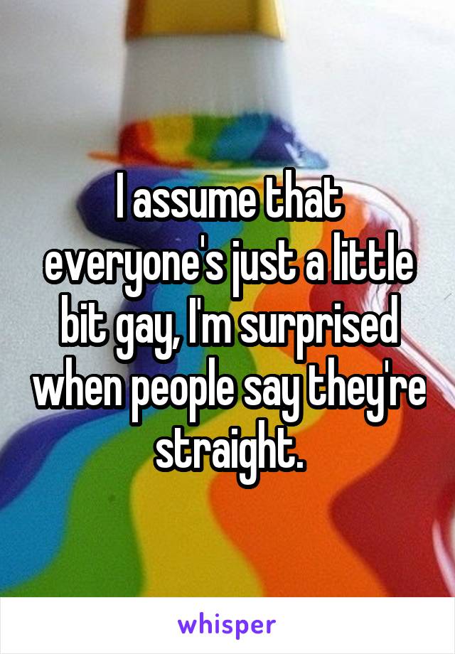 I assume that everyone's just a little bit gay, I'm surprised when people say they're straight.