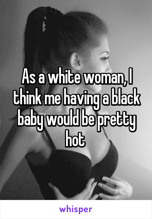 As a white woman, I think me having a black baby would be pretty hot 