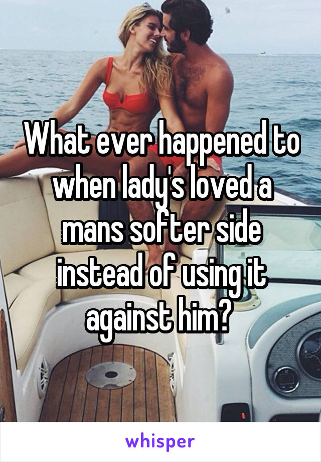 What ever happened to when lady's loved a mans softer side instead of using it against him? 