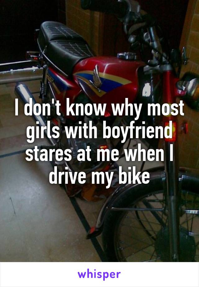 I don't know why most girls with boyfriend stares at me when I drive my bike