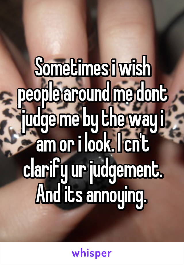 Sometimes i wish people around me dont judge me by the way i am or i look. I cn't clarify ur judgement. And its annoying. 