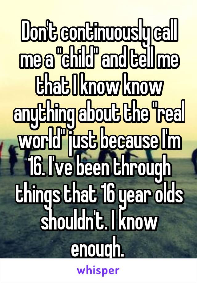 Don't continuously call me a "child" and tell me that I know know anything about the "real world" just because I'm 16. I've been through things that 16 year olds shouldn't. I know enough. 