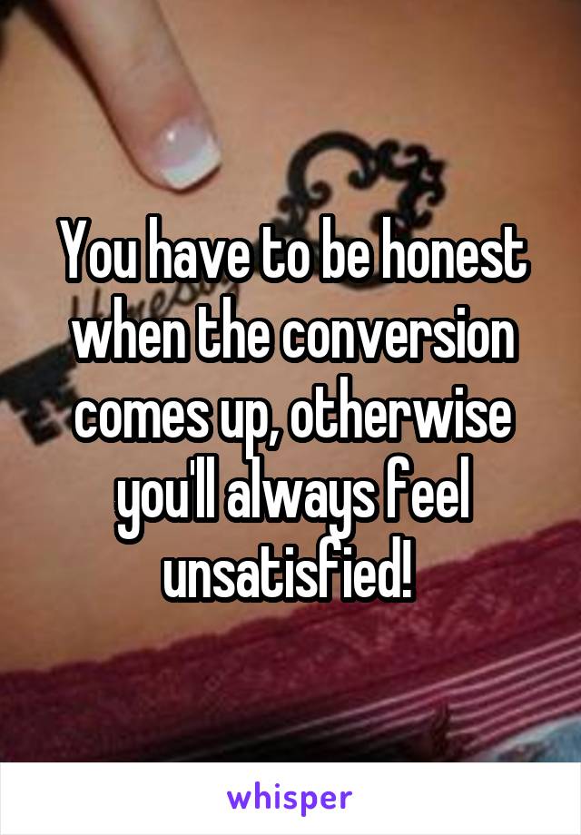 You have to be honest when the conversion comes up, otherwise you'll always feel unsatisfied! 