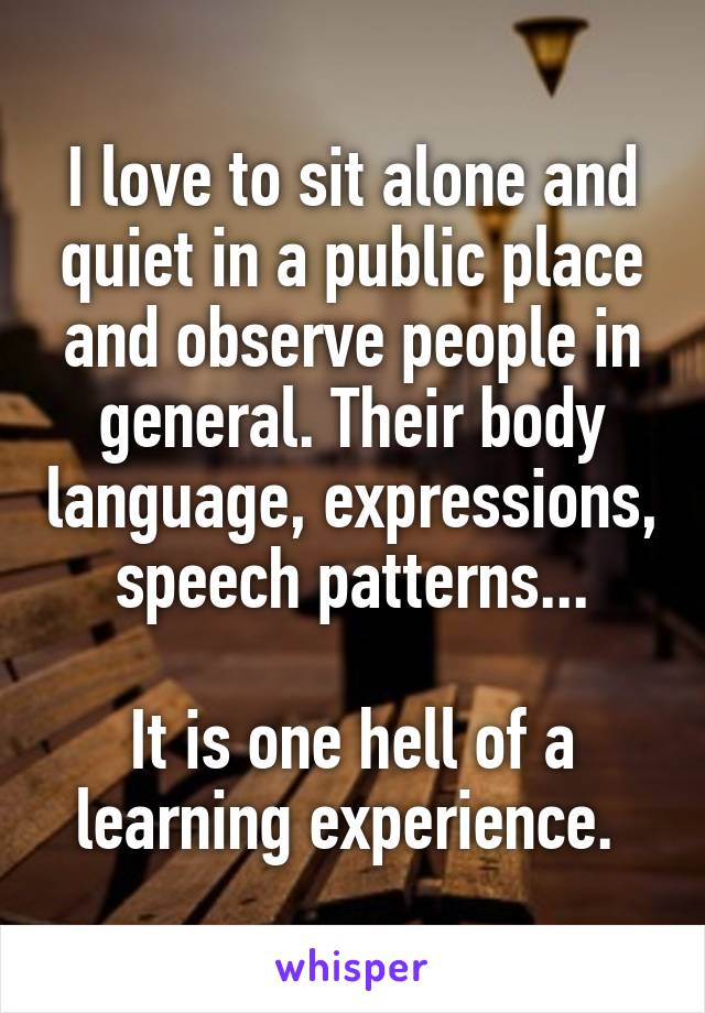 I love to sit alone and quiet in a public place and observe people in general. Their body language, expressions, speech patterns...

It is one hell of a learning experience. 