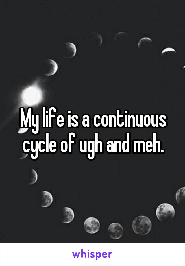 My life is a continuous cycle of ugh and meh.