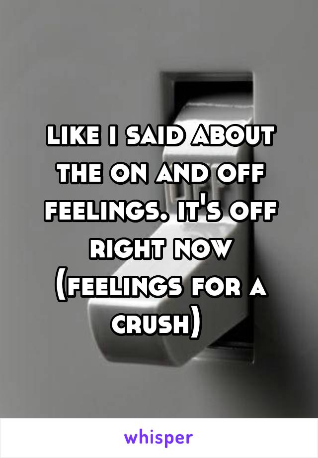 like i said about the on and off feelings. it's off right now (feelings for a crush) 