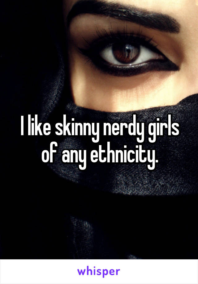 I like skinny nerdy girls of any ethnicity.