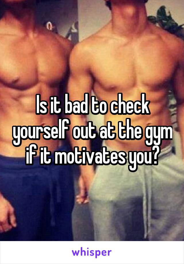 Is it bad to check yourself out at the gym if it motivates you?