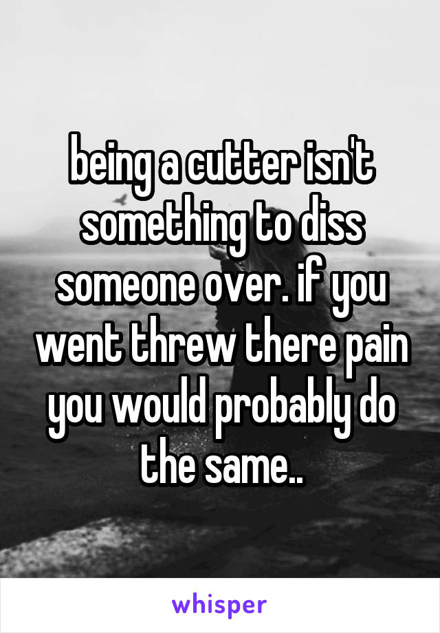being a cutter isn't something to diss someone over. if you went threw there pain you would probably do the same..