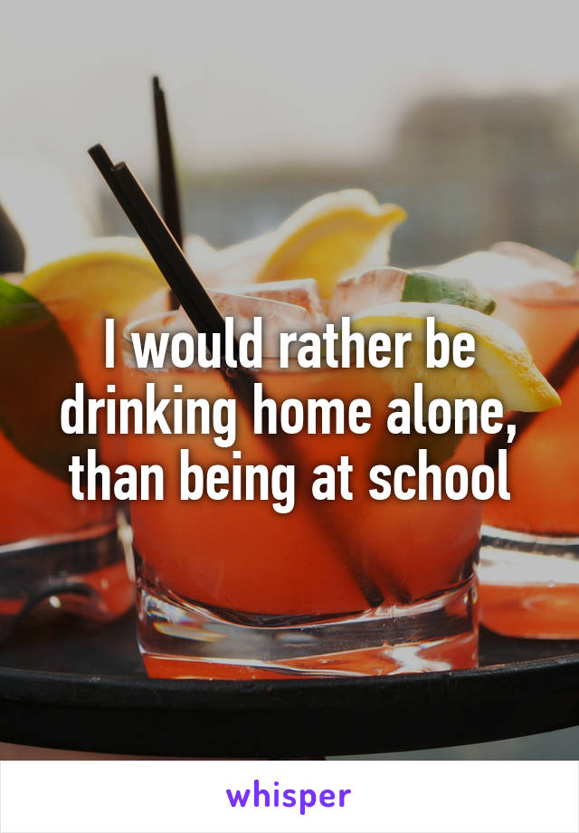 I would rather be drinking home alone, than being at school