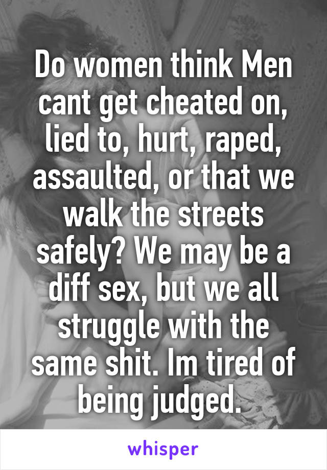 Do women think Men cant get cheated on, lied to, hurt, raped, assaulted, or that we walk the streets safely? We may be a diff sex, but we all struggle with the same shit. Im tired of being judged. 