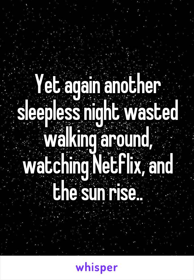 Yet again another sleepless night wasted walking around, watching Netflix, and the sun rise..
