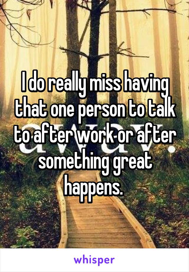 I do really miss having that one person to talk to after work or after something great happens. 