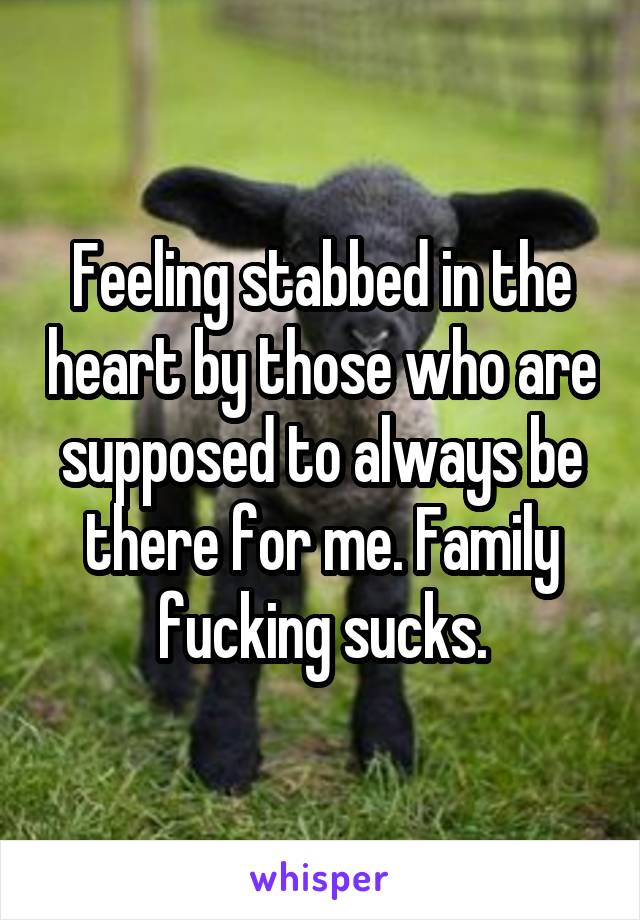 Feeling stabbed in the heart by those who are supposed to always be there for me. Family fucking sucks.