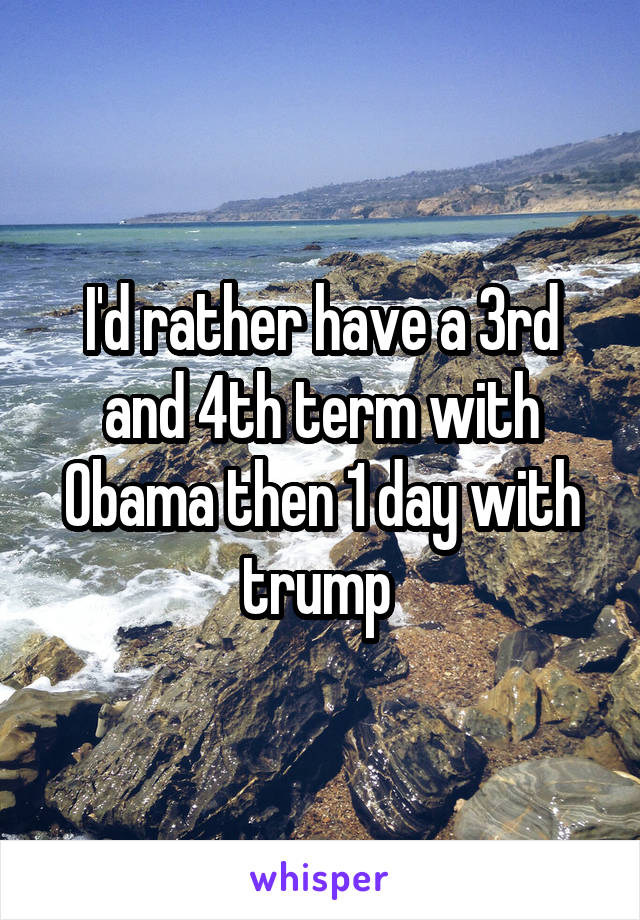 I'd rather have a 3rd and 4th term with Obama then 1 day with trump 