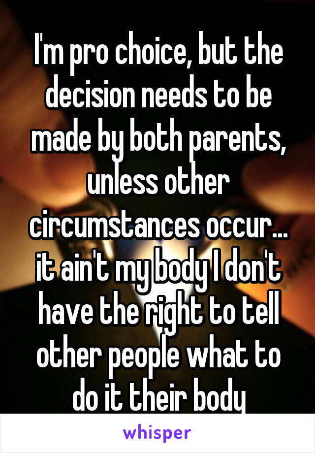 I'm pro choice, but the decision needs to be made by both parents, unless other circumstances occur... it ain't my body I don't have the right to tell other people what to do it their body
