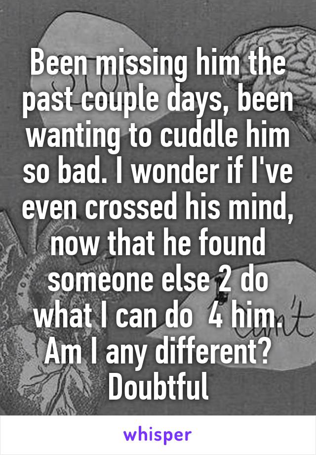 Been missing him the past couple days, been wanting to cuddle him so bad. I wonder if I've even crossed his mind, now that he found someone else 2 do what I can do  4 him. Am I any different? Doubtful