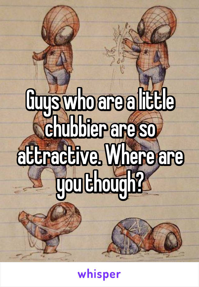 Guys who are a little chubbier are so attractive. Where are you though?