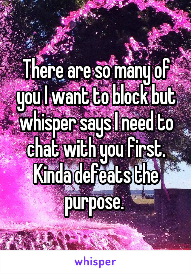 There are so many of you I want to block but whisper says I need to chat with you first. Kinda defeats the purpose. 