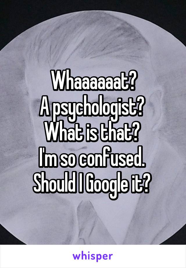  Whaaaaaat? 
A psychologist? 
What is that? 
I'm so confused. 
Should I Google it? 