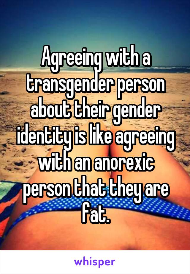 Agreeing with a transgender person about their gender identity is like agreeing with an anorexic person that they are fat.