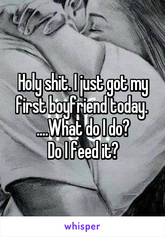 Holy shit. I just got my first boyfriend today. 
....What do I do?
Do I feed it?