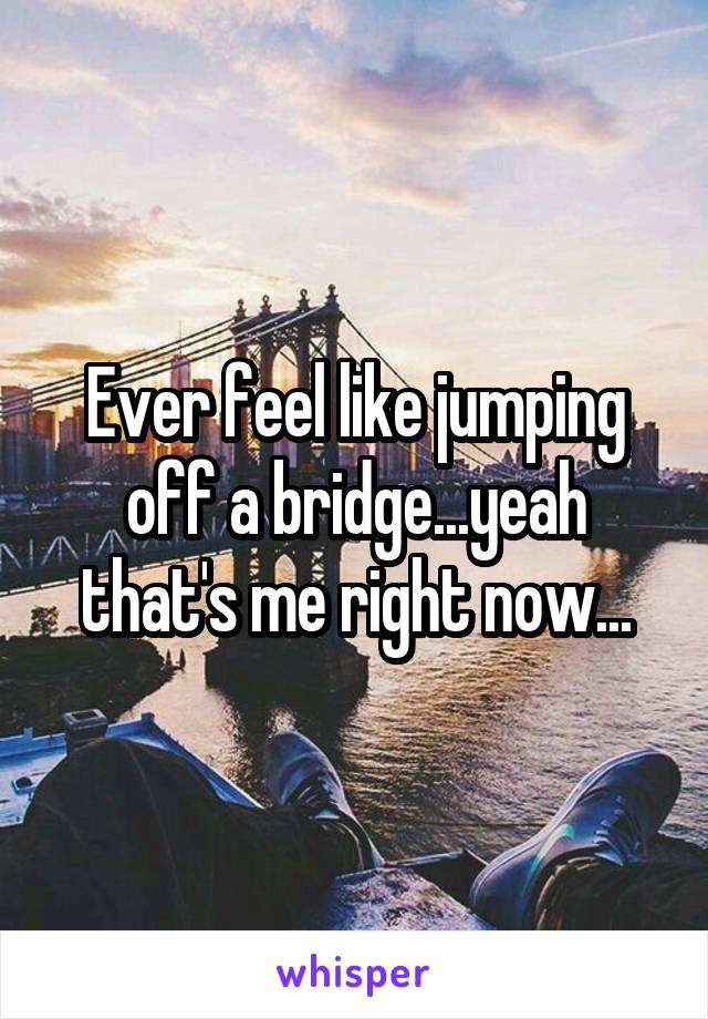 Ever feel like jumping off a bridge...yeah that's me right now...