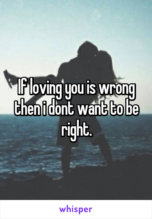 If loving you is wrong then i dont want to be right.