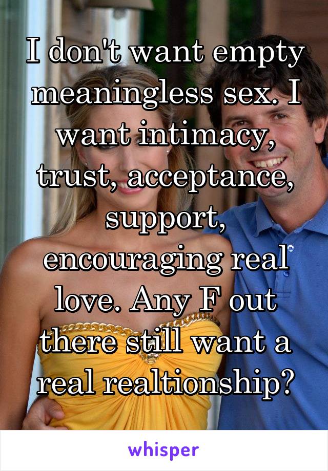 I don't want empty meaningless sex. I want intimacy, trust, acceptance, support, encouraging real love. Any F out there still want a real realtionship?
